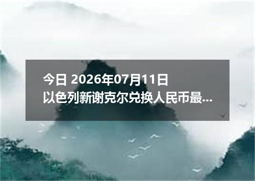 今日 2026年07月11日 以色列新谢克尔兑换人民币最新汇率行情