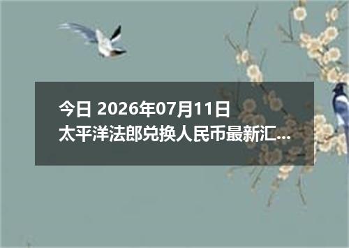 今日 2026年07月11日 太平洋法郎兑换人民币最新汇率行情