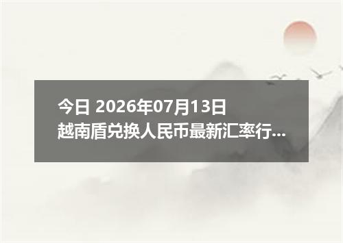 今日 2026年07月13日 越南盾兑换人民币最新汇率行情