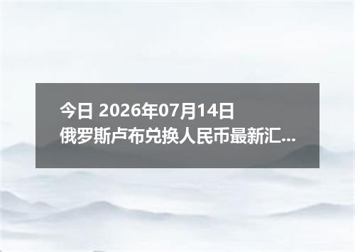 今日 2026年07月14日 俄罗斯卢布兑换人民币最新汇率行情
