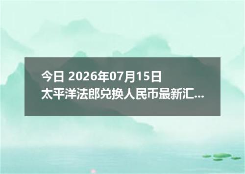 今日 2026年07月15日 太平洋法郎兑换人民币最新汇率行情