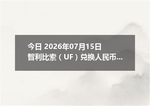 今日 2026年07月15日 智利比索（UF）兑换人民币最新汇率行情